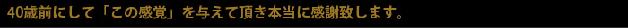 40歳前にして「この感覚」を与えて頂き本当に感謝致します。